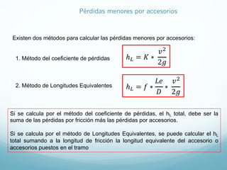 Existen dos métodos para calcular las pérdidas menores por accesorios:
1. Método del coeficiente de pérdidas
2. Método de Longitudes Equivalentes
ℎJ = 𝐾 ∗
𝑣9
2𝑔
ℎJ = 𝑓 ∗
𝐿𝑒
𝐷
∗
𝑣9
2𝑔
Si se calcula por el método del coeficiente de pérdidas, el hL total, debe ser la
suma de las pérdidas por fricción más las pérdidas por accesorios.
Si se calcula por el método de Longitudes Equivalentes, se puede calcular el hL
total sumando a la longitud de fricción la longitud equivalente del accesorio o
accesorios puestos en el tramo
Pérdidas menores por accesorios
 