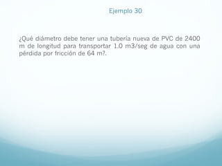 Ejemplo 30
¿Qué diámetro debe tener una tubería nueva de PVC de 2400
m de longitud para transportar 1.0 m3/seg de agua con una
pérdida por fricción de 64 m?.
 