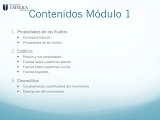Contenidos Módulo 1
1. Propiedades de los fluidos:
— Conceptos básicos.
— Propiedades de los fluidos.
2. Estática:
— Presión y sus propiedades.
— Fuerzas sobre superficies planas.
— Fuerzas sobre superficies curvas.
— Fuerzas boyantes.
3. Cinemática:
— Características cuantificables del movimiento.
— Descripción del movimiento.
 
