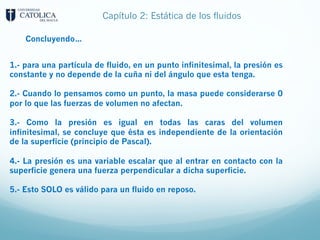 Capítulo 2: Estática de los fluidos
1.- para una partícula de fluido, en un punto infinitesimal, la presión es
constante y no depende de la cuña ni del ángulo que esta tenga.
2.- Cuando lo pensamos como un punto, la masa puede considerarse 0
por lo que las fuerzas de volumen no afectan.
3.- Como la presión es igual en todas las caras del volumen
infinitesimal, se concluye que ésta es independiente de la orientación
de la superficie (principio de Pascal).
4.- La presión es una variable escalar que al entrar en contacto con la
superficie genera una fuerza perpendicular a dicha superficie.
5.- Esto SOLO es válido para un fluido en reposo.
Concluyendo…
 