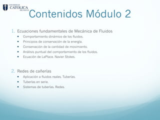 Contenidos Módulo 2
1. Ecuaciones fundamentales de Mecánica de Fluidos
— Comportamiento dinámico de los fluidos.
— Principios de conservación de la energía.
— Conservación de la cantidad de movimiento.
— Análisis puntual del comportamiento de los fluidos.
— Ecuación de LaPlace. Navier Stokes.
2. Redes de cañerías
— Aplicación a fluidos reales. Tuberías.
— Tuberías en serie.
— Sistemas de tuberías. Redes.
 