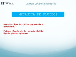 Mecánica: Área de la física que estudia el
movimiento.
Fluidos: Estado de la materia (Sólido,
líquido, gaseoso y plasma).
MECÁNICA DE FLUIDOS
Capítulo 0: Conceptos básicos
 