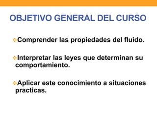 OBJETIVO GENERAL DEL CURSO
Comprender las propiedades del fluido.
Interpretar las leyes que determinan su
comportamiento.
Aplicar este conocimiento a situaciones
practicas.
 