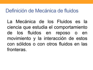 Definición de Mecánica de fluidos
La Mecánica de los Fluidos es la
ciencia que estudia el comportamiento
de los fluidos en reposo o en
movimiento y la interacción de estos
con sólidos o con otros fluidos en las
fronteras.
 