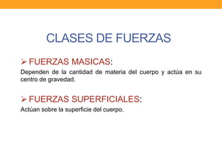 CLASES DE FUERZAS
 FUERZAS MASICAS:
Dependen de la cantidad de materia del cuerpo y actúa en su
centro de gravedad.
 FUERZAS SUPERFICIALES:
Actúan sobre la superficie del cuerpo.
 