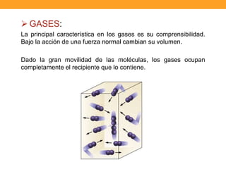  GASES:
La principal característica en los gases es su comprensibilidad.
Bajo la acción de una fuerza normal cambian su volumen.
Dado la gran movilidad de las moléculas, los gases ocupan
completamente el recipiente que lo contiene.
 