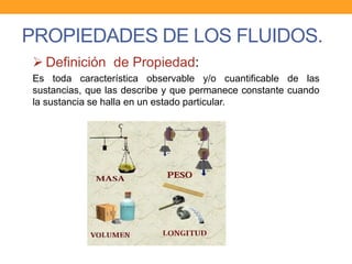 PROPIEDADES DE LOS FLUIDOS.
 Definición de Propiedad:
Es toda característica observable y/o cuantificable de las
sustancias, que las describe y que permanece constante cuando
la sustancia se halla en un estado particular.
 