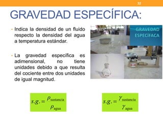 • Indica la densidad de un fluido
respecto la densidad del agua
a temperatura estándar.
• La gravedad específica es
adimensional, no tiene
unidades debido a que resulta
del cociente entre dos unidades
de igual magnitud.
GRAVEDAD ESPECÍFICA:
32
agua
sustancia
..
ρ
ρ
gs 
agua
sustancia
..


gs
 