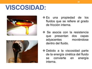 VISCOSIDAD:
35
 Es una propiedad de los
fluidos que se refiere al grado
de fricción interna.
 Se asocia con la resistencia
que presentan dos capas
adyacentes moviéndose
dentro del fluido.
 Debido a la viscosidad parte
de la energía cinética del fluido
se convierte en energía
interna.
 