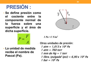 • Se define presión como
el cociente entre la
componente normal de
la fuerza sobre una
superficie y el área de
dicha superficie.
• La unidad de medida
recibe el nombre de
Pascal (Pa).
PRESIÓN :
39
1 Pa =1 N/m2
Otras unidades de presión:
1 atm = 1,013 x 105 Pa
1 atm = 760 torr
1 mm de Hg = 1 torr
1 libra /pulgada2 (psi) = 6,90 x 103 Pa
1 bar = 105 Pa
A
F
P 
 