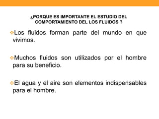 Los fluidos forman parte del mundo en que
vivimos.
Muchos fluidos son utilizados por el hombre
para su beneficio.
El agua y el aire son elementos indispensables
para el hombre.
¿PORQUE ES IMPORTANTE EL ESTUDIO DEL
COMPORTAMIENTO DEL LOS FLUIDOS ?
 