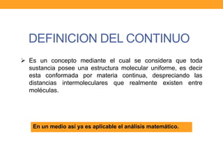 DEFINICION DEL CONTINUO
 Es un concepto mediante el cual se considera que toda
sustancia posee una estructura molecular uniforme, es decir
esta conformada por materia continua, despreciando las
distancias intermoleculares que realmente existen entre
moléculas.
En un medio así ya es aplicable el análisis matemático.
 