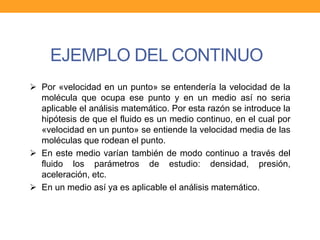 EJEMPLO DEL CONTINUO
 Por «velocidad en un punto» se entendería la velocidad de la
molécula que ocupa ese punto y en un medio así no seria
aplicable el análisis matemático. Por esta razón se introduce la
hipótesis de que el fluido es un medio continuo, en el cual por
«velocidad en un punto» se entiende la velocidad media de las
moléculas que rodean el punto.
 En este medio varían también de modo continuo a través del
fluido los parámetros de estudio: densidad, presión,
aceleración, etc.
 En un medio así ya es aplicable el análisis matemático.
 