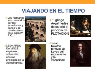VIAJANDO EN EL TIEMPO
Los Romanos
son conocidos
por los
acueductos y
baños y se
construyeron
en el siglo IV
A.C.
El griego
Arquímedes
descubrió el
principio de
FLOTACION
.
LEONARDO
DA VINCE,
especulo
sobre olas,
chorros
principios de la
Aerodinámica.
Isaac
Newton
formulo las
Leyes del
movimiento
y la
viscosidad.
 