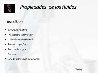 Tema 1
Propiedades de los fluidos
 Densidad relativa
 Viscosidad cinemática
 Módulo de elasticidad
 Tensión superficial
 Presión de vapor
 Presión
 Ley de viscosidad de newton.
Investigar:
 