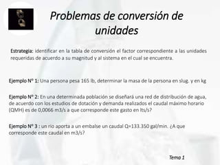 Tema 1
Problemas de conversión de
unidades
Estrategia: identificar en la tabla de conversión el factor correspondiente a las unidades
requeridas de acuerdo a su magnitud y al sistema en el cual se encuentra.
Ejemplo N° 1: Una persona pesa 165 lb, determinar la masa de la persona en slug. y en kg
Ejemplo N° 2: En una determinada población se diseñará una red de distribución de agua,
de acuerdo con los estudios de dotación y demanda realizados el caudal máximo horario
(QMH) es de 0,0066 m3/s a que corresponde este gasto en lts/s?
Ejemplo N° 3 : un rio aporta a un embalse un caudal Q=133.350 gal/min. ¿A que
corresponde este caudal en m3/s?
 