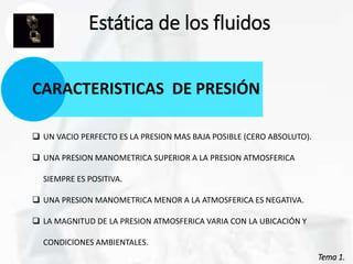 Tema 1.
Estática de los fluidos
CARACTERISTICAS DE PRESIÓN
 UN VACIO PERFECTO ES LA PRESION MAS BAJA POSIBLE (CERO ABSOLUTO).
 UNA PRESION MANOMETRICA SUPERIOR A LA PRESION ATMOSFERICA
SIEMPRE ES POSITIVA.
 UNA PRESION MANOMETRICA MENOR A LA ATMOSFERICA ES NEGATIVA.
 LA MAGNITUD DE LA PRESION ATMOSFERICA VARIA CON LA UBICACIÓN Y
CONDICIONES AMBIENTALES.
 