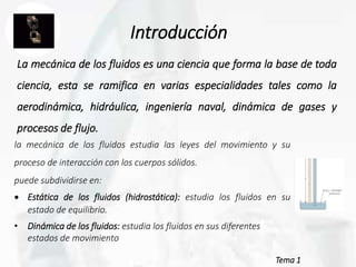 Tema 1
Introducción
La mecánica de los fluidos es una ciencia que forma la base de toda
ciencia, esta se ramifica en varias especialidades tales como la
aerodinámica, hidráulica, ingeniería naval, dinámica de gases y
procesos de flujo.
la mecánica de los fluidos estudia las leyes del movimiento y su
proceso de interacción con los cuerpos sólidos.
puede subdividirse en:
 Estática de los fluidos (hidrostática): estudia los fluidos en su
estado de equilibrio.
• Dinámica de los fluidos: estudia los fluidos en sus diferentes
estados de movimiento
 