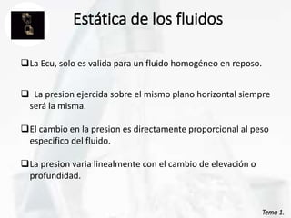 Tema 1.
Estática de los fluidos
La Ecu, solo es valida para un fluido homogéneo en reposo.
 La presion ejercida sobre el mismo plano horizontal siempre
será la misma.
El cambio en la presion es directamente proporcional al peso
especifico del fluido.
La presion varia linealmente con el cambio de elevación o
profundidad.
 
