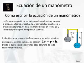 Tema 1.
Tema 1.
Ecuación de un manómetro
Como escribir la ecuación de un manómetro?
1,- Comience a partir de un extremo al manómetro y exprese
la presión en forma simbólica ( por ejemplo PA se refiere a la
presion en el punto A). Para los manómetros en forma de U
comenzar por un punto de presion conocida.
2,- Partiendo de la ecuación fundamental sume los términos
que representen los cambios de presion , ∆𝒑 = 𝜸 ∗ 𝒉.
Desde el punto inicial incluyendo cada columna de cada
liquido manométrico.
 