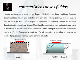 Tema 1.
características de los fluidos
La características fundamental de los fluidos es la fluidez, un fluido cambia de forma de
manera continua cuando está sometido a un esfuerzo cortante, por muy pequeño que sea
este, es decir, un fluido no es capaz de soportante un esfuerzo cortante sin moverse
durante ningún intervalo de tiempo. Unos líquidos se moverán más lentamente que otros,
la medida de la facilidad con la que se mueven vendrá dada por la viscosidad, relacionada
con la acción de fuerzas de rozamiento. Por el contrario en un sólido se produce un
cambio fijo para cada valor de fuerza cortante aplicada.
solidos. Fluidos.
 