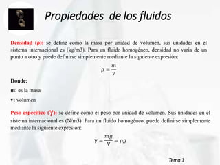 Tema 1
Propiedades de los fluidos
Densidad (ρ): se define como la masa por unidad de volumen, sus unidades en el
sistema internacional es (kg/m3). Para un fluido homogéneo, densidad no varía de un
punto a otro y puede definirse simplemente mediante la siguiente expresión:
𝜌 =
𝑚
v
Donde:
m: es la masa
v: volumen
Peso específico (γ): se define como el peso por unidad de volumen. Sus unidades en el
sistema internacional es (N/m3). Para un fluido homogéneo, puede definirse simplemente
mediante la siguiente expresión:
𝛄 =
𝑚𝑔
V
= 𝜌𝑔
 