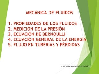 1. PROPIEDADES DE LOS FLUIDOS
2. MEDICIÓN DE LA PRESIÓN
3. ECUACIÓN DE BERNOULLI
4. ECUACIÓN GENERAL DE LA ENERGÍA
5. FLUJO EN TUBERÍAS Y PÉRDIDAS
MECÁNICA DE FLUIDOS
ELABORADO POR: GUSTAVO PATIÑO J
 