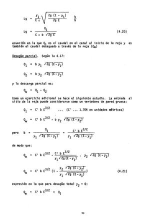 YI
Lg = C""7
2g (E - YI)
2g E
Lg =
C e: b .¡ 2g E
b
b
(4.20)
ecuact6n en la que QI es el caudal en el canal al inicio de la reja y es
también el caudal desaguado a través de la reja (Qw)
DesagUe parcial. Según la 4.17:
y la descarga parcial es:
Como un ejercicio adicional se hace el siguiente estudio. La entrada al
sitio de la reja puede considerarse como un vertedero de pared gruesa:
(C I
O" 1.704 en untdades m!tr1cas)
Qw = CI
b E
3
/
2
- b Y2 .¡ 2g {E- Y2}
pero b
Ql CI
b E3/ 2
= =
Yl 129 (E-YI) YI 12g lE - Yl)
de modo que;
3/2 CI b E3/2
Q = C
I
b E - • Y2 ¡ 2g (E - Y2)
w y1 1 2g (E- YIJ
(4.21)
expresión en la que para desagüe total Y2 =o:
Qw = CI b E3/2 =, Ql
90
 