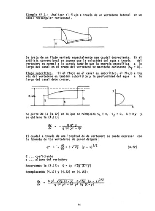 Ejemplo N2 3.- Analizar el flujo a través de un vertedero lateral en un
canal rectangular horizontal.
Se trata de un flujo variado espacialmente con caudal decreciente. En el
análisis convencional se supone que la velocidad del agua a tra~és del
vertedero es normal a la pared; también que la energía especifica· a 10
largo del canal en el tramo del vertedero se mantiene constante (Sf =O).
Flujo subcrft;co. Si el flujo en el canal es subcrítico, el flujo a tra
ves del vertedero es también subcrítico y la profundidad del agua a 10
largo del canal debe crecer.
---- ----~ --- ---
y
E=ct
q
Se parte de la (4.12) en la que se reemplaza So = O, Sf = O, A = by Y
se obtiene la (4.15):
.Qx. = - Q g* y
dx g b2 y3 - Q2
El caudal a través de una longitud dx de vertedero se puede expresar con
la fórmula de los vertederos de pared delgada:
q* =' - ~ = e r2g (y - s) 3/2
e ... coeficiente
s •.. altura del vertedero
Recordemos la (4.17): Q = by 12g (E-y)
Reemplazando (4.17) y {4.22} en {4.15}:
~ = b y2 129 (E:fl e l2g {y _ s)3/2
dx g b2 y3 - b2 y2 2g (E-y)
91
(4.22)
 