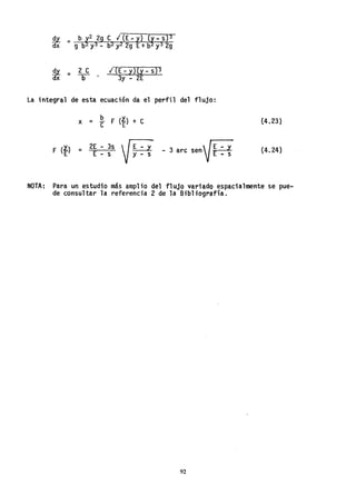 ~ = 2 e
dx b
I (E - y)(y - s)3
3y - 2E
la integral de esta ecuación da el perfil del flujo:
F (l.)
E
2E - 3s  G
= E - s f y =s - 3 are senV~ :~
(4.23)
(4.24)
NOTA: Para un estudio más amplio del flujo variado espacialmente se pue-
de consul tar la referencia 2 de la Bibl iografía.
92
 