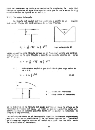 Antes del vertedero se produce un remanso de la corriente, la velocidad
con que se aproxima el agua disminuye bastante por lo que a veces la altu
ra de velocidad se ignora en el análisis.
5.1.1 Vertedero triangular
La fórmula del caudal teóri'co se obtiene a partir de un
teórico del flujo, sin contracciones de la vena líquida.
esquema
Q 8 '-2 tg a
2
H5/ 2
t = 15 l' 9 (ver referencia 1)
Luego se corrige esta fórmula porque en el flujo real existe una contrac-
ción vertical de la vena líquida y también una pequeña pérdida de carga
por fricción:
Q = C' ~ ng tg ~ H512
15 2
C' , ••• coeficiente empírico que varía con H pero cuYO valor es
de ::: 0.6
Q = C tg t H5/ 2 (5.l)
H
P .•. altura del vertedero
p
H carga sobre el vertedero
En la deducción de la fórmula del gasto te6rico se ignora la ~ltura de la
velocidad de llegada del agua. L~ razón es que en la, práctica estos ver-
tederos se usan en canales pequeños donde por 10 general la velocidad de
llegada es muy reducida. . .
Calibrar un vertedero en el laboratorio significa determinar experimental
. me~te el valor de su coeficiente C, de tal manera que una vez instalado
en el campo nos permita conocer el caudal en el canal con tan sólo medir
la carga H sobre el vertedero.
94
 