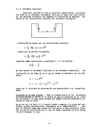 5'.1.3 Vertedero eipolletti
eipo11etti concibi6 la idea de encontrar cuSnto debían inclinarse
los lados de un vertedero rectangular para que se logre, por este concep-
to, una descarga triangular que compense la disminuci6n de descarga por
efecto de, las contracciones laterales del vertedero rectangular.
 I
 I
~ e .!
I
'2 2
7L
- disminución de caudal por las contracciones laterales:
e' ~.. 1"29 (0.2 H) H
3
/
2
- caudal por la porción rectangular:
e" -ª- l2g' tg e H5/ 2
15 . '2
igualando ambas expresiones y suponiendo e' =e" se obtiene:
e 1
tg 2' = 4'
De esta manera el vertedero eipo11etti es un vertedero trapezoidal, con
inclinación de los lados !' en el que el caudal se detennina con las fór-
mulas:
Q = e L H
3
/ 2
Q = e L I(H + h
v
)3/2 - h
v
3/2
según qlle la velocidad de aproximación sea despreciable o no, respectiva-
men~e.
AtreaGión de la vena ,líquida.- Todo 10 tratado acerca de los vertederos
de pared delgada es valido si el chorro de agua se desprende de la placa
del vertedero y la vena queda aireada por debajo (presi6n atmosfªrica ac-
tuando en toda la vena).
De no ser aS1, es decir si el chorro tiende a pegarse a la placa del ver-
tedero, ocurren perturbaciones indeseables en su comportamiento., Para
que las fórmulas deducidas puedan ser aplicables se hace necesario insta-
lar un ,tubo de ventilación por el cual se pueda incorporar el aire neces,!
rio para 'despegar la vena.
97
 