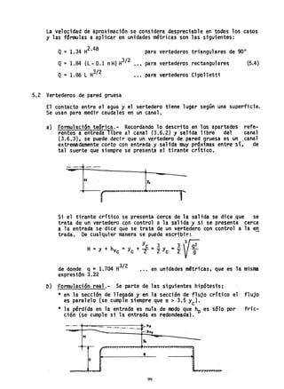 La velocidad de aproximación se conside~a despreciable en todos los casos
y las fórmulas a aplicar en unidades métricas son las siguientes:
Q=1.34 H2•48 para vertederos triangulares de 90°
Q = 1.84 (L - 0.1 nH) H3/ 2 •.• para vertederos rectangulares (5.4)
Q = 1.86 L H3/2
.•. para vertederos Cipollettt
5.2 Vertederos de pared gruesa
El contacto entre el agua y el vertedero tiene lugar según una superficie.
Se usan para medir caudales en un canal.
a) Formulación teórica.- Recordando 10 descrito en los apartados refe-
rentes a entrada libre al canal (3.6.2) y salida libre del canal
(3.6.3), se puede decir que un vertedero de pared gruesa es un canal
extremadamente corto con entrada y salida muy pr6ximas entre sí, de
tal suerte que siempre se presenta el tirante crítico,
H Yc
Si el tirante crítico se presenta cerca de la salida se dice que se
trata. de un vertedero con control a la salida y si se presenta cerca
a la entrada se dice que se trata de un vertedero con control a la en
trada. De cualquier manera se puede escribir:
y 3 3 3~
H =Y + hVc ::; yC + +::;2" yc ="2 VT
de donde q::; 1.704 H3/ 2
expresión 3.22
... en unidades m~tricas, que es la misma
o) Formulación real.- Se parte de las siguientes hipótes1s:
* en la sección de 11 egada y en la sección de fl ujo crítica el fl ujo
es paralelo (se cumple siempre que e > 3.5 Yc)'
* la pérdida en la. entrada es nula de modo que hp es sólo por fric-
ción (se cumple si la entrada es redondeada) .
_._. ..... hp
------1
- - hvc
H
Yc -
~
/ / "/
,
e
a
, -, "r
"
99
 
