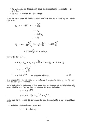 * la velocidad de llegada del agua es despreciable (se cumple si
a > 2.5 Yc)
* no hay influencia de aguas abajo.
Valor de hp.- Como el flujo es casi uniforme con un tirante Yc se puede
escribir:
V2
V =clRSs ~ S_c
c - C2R
R =: y
c
e =: 3.5'yc
C =: 50
y
= 0.0274 T = 0.0137 Yc
Expresi6n del gasto.
V 2
0.0274 2~ .
y
H =Yc + hvc + hp =Yc + :f+ 0.0137 Yc = 1.5137 Yc
= 1.5137 ~~
• • q =1.68 H3/ 2 , en unidades métricas (5.5)
Esta expresión como es natural da valores ligeramente menores que la 'ex-
presi6n del gasto teórico.
En la práctica se acostumbra usar para los vertederos de pared gruesa fór
mulas similares a las de los vertederos de pared delgada:
Q = C L H3/2
Q ;:; C L I (H + h )3/2 _ h 3/2 I
v v ,
según que la velocidad de aproximac;6n sea despreciable o no, respectiva";
mente.
y si existen contracciones laterales:
L' = L - 0.1 n H
100
 