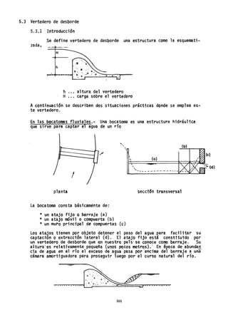 5.3 Vertedero de desborde
5.3.1 Introducción
Se define vertedero de desborde una estructura como la esquemati-
zada,
H
h
h ..• altura del vertedero
H ... carga sobre el vertedero
Acontinuación se describen dos sttuaciones prácticas donde se emplea es.,..
te vertedero.
En las bocatomas fl uviales.- Una bocatoma es una estructura hidrául iea
que sirve para captar el agua de un río .
..,,
,
/
l. (a)
,
"' ... _------------
I
planta seccidn transversal
La bocatoma consta bás1caménte de:
* un atajo fijo O barraje (a)
* un atajo móvil o compuerta (b)
* un muro principal de compuertas (e)
Los atajos tienen por objeto detener el paso del agua para facil itar su
captación o extracción lateral (d). El atajo fijo está constituido por
un vertedero de desborde que en nuestro país' se conoce como barraje. Su
a1tura'es relativamente pequeña (unos pocos metros}: En época de abundan
cia de agua en el río el eXCeso de agua pasa por encima del barraje a una
cámara amorti"guadora para proseguir 1uego por el curso natural del rlo.
101
 