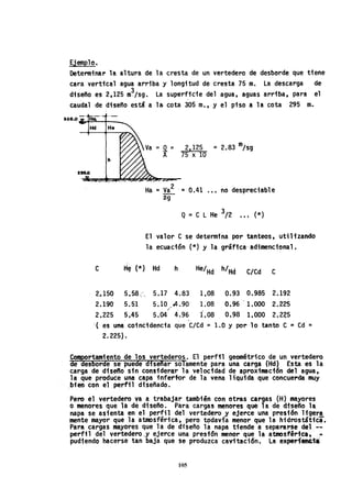 Ejemplo.
Determinar la altura de la cresta de un vertedero de desborde que tiene
cara vertical agua arriba y longitud de cresta 75 m. La descarga de
diseño es 2,125 m~/sg. La superffc1e del agua, aguas arriba, para el
caudal de di-seño está ala cota 305 m.,y el piso a la cota 295 IR-.
aOI'O ....~--t_ _
C
2.150
2.190-
2~225
H~ (*)
5. 58 e
5.51
5.45
=Q= 2,125 =2.83 m/sg
A 75 x 10
Ha :: va2 -= 0.41 .•• no despreciable
2-g
Q= C L He 3/2 ••• (*)
El valor C se determina por tanteos, utilfzando
la ecuación (*) y la gráfica-adimencional.
Hd h· He/Hd h/Hd C/Cd C
5.17 4.83 1.08 0.93 0.985 2.192
5.10 04.90 1.08 0.96 1.000 2.225/'
1.085.04 4;96 0.98 1.000 2.2~5
-( es una coincidencia que C/Cd = 1.0 Y por 10 tanto C :: Cd- =
2.225).
comsortamiento de los vertederos. El perfil geométrico de un vertedero
de esborde se' puede diseñar solamente para una carga (Hd) Esta es la
carga de dis~o sin considerar la velocfdad de aproximaci6n del agua,
la que produce una capa infert~r de la vena líquida que concuerda muy
.bien con el perfil diseñado.
Pero el vertedero va a trabajar también con otras cargas (H) mayores
o menores que la de diseño. Para cargas menores que la de dfseño la
napa se asienta en el perfil del vertedero y ejerce una 'presión ligera
mente mayor que la atmosférica, pero todavía menor que la hidrostática.
Para cargas mayores que 1a de diseño lá napa tiende a separarse del --
perfil del vertedero ,y ejerce una prestón menor que la atmosférica, .!"-
pudiendo hacerse tan baja que ~e produzca cavitac;ón. La experf«t&.ia
105
 