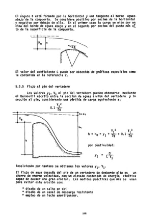 El ángulo l'I está fonnado por la horizontal y una tangente al borde aguas
abajo'de la compuerta. Se consfdera positivo por enctma de la horizonta1
y negativo por debajo de ella. En el prtmer caso la carga se mide por en
cima del borde de aguas abajo y en el segundo por encima del punto más al
to de la superficie de la compuerta.
El valor del coeficiente e puede ser obtenido de gráficas especiales como·
la contenida en la referencia 2.
5.3.5 Flujo al pie del- vertedero
Los valores Yl, VI al pie del vertedero pueden obtenerse mediante
el Bernoulli escrito entre la sección de aguas arriba del vertedero y la
sección al pie, considerando una pérdtda de- carga equivalente a:
V
1
2
0.12g
_+-__---~ ----------- __ -'.._ O.lh v,
h
V 2 V 2
_ · 1 1
h + He - Yl + 2g + 0.1 2g
por continuidad:
Yl = r+.1
Resolviendo por tanteos se obtfenen los valores Yl'V1.
El flujo de'agua despu@s del pie de un vertedero de desborde-alto es un
chorro de enorme velocidad, con un elevado contenido de energfa ctn~tica
capaz de'causar una gran erosión, Las medidas prácticas que más se usan
parl} evitar esta erosi-ón son:

* diseño de un salto en ski
* diseño de un canal de descarga resistente
* empleo de un lecho amortfg~ador.
108
 