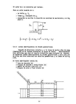 El valor de s se determina por tanteos.
Para un valor asumido de s:
- se halla y¡, V¡
~ luego Y2' conjugado de YI
- enseguida se escribe la 'ecuaci6n de cantidad de movimiento y se de~
peja s: .
r-----..,I I
V2
I 1
V,1 1
- I 1--
Y,I 1
r I
1 1
I I
"I 1
~.
., .
5.4.3 Lechos amortiguadores de dtseño generalizado
Después de minuciosos estudios y a 10 largo de muchos años de expe
rimentact6n se ha logrado determinar un grupo de lechos amortiguadores
bien definidos que usan el.resalto hidrau11coCOfl1O disipador de energfa.
Se denominan lechos amortiguadores de diseiio generalizado y para cada uno
de ellos son bien conocidos sus detalles geométricos y su campo de aplic,!
ción.
Un lecho amortiguador consta de:
* losa de concreto (a)
* bloques de entrada o chute blocks (b)
* umbral de salida o end si11 (e)
* bloques de piso o floor block! (d)
(d)
• c.". l'
- ,,'~' '.' ....
111
 