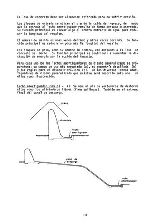 La losa de concreto debe ser altamente reforzada para no sufrir erosión.
Los bloques de entrada se ubican al pie de la caída de ingreso, de· modo
que la entrada al lecho amortiguador resulta de forma dentada o aserrada.
Su función principal es elevar algo el chorro entrante de agua para redu-
cir la longitud del resalto.
El umbral de salida es unas veces dentado y otras veces corrido. Su fun-
ción principal es reducir un poco más la longitud del resalto.
Los bloques de piso, como su nombre lo indica, van anclados a la losa de
concreto del lecho. Su función princi'pal es contribuir a aumentar la di-
sipación de energía por la acción del impacto.
Para cada uno de los lechos amortiguadores de diseño generalizado se pro-
porciona: sti campo de uso mis apropiado (a), su geometría detallada (b)
y las reglas para el diseño hidráulico (e). De los diversos lechos amor-
tiguadores de diseño- generalizado que existen será descrito sólo uno de
ellos como ilustración.
Lecho amortiguador USBR I1.- a) Se usa al pie de vertederos de desborde
altos como los aliviaderos libres (free spillways). También en el extremo
final del canal de descarga.
/ presq
/
lecho
( amortiguador
~-=::::===:::
canal de
ídescarga
112
 
