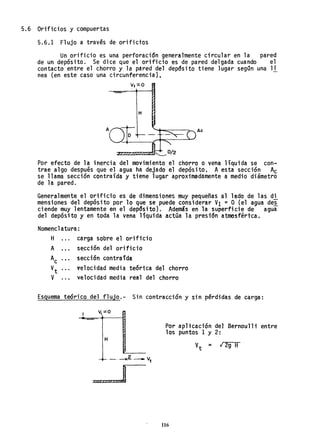 5.6 Orificios y compuertas
5.6.1 Flujo a traves de orifictbs
Un orificio es una perforación generalmente circular en la pared
de un depósito. Se dice que el orificio es de pared delgada cuando el
contacto entre el chorro y la pared del depdsito tiene lugar segQn una 11
nea (en este caso una circunferencial.
v,":!o
H
Por efecto de la inercia del movimiento el chorro o vena líquida se con~
trae algo después que el agua ha dejado el depósito. A esta sección Ac
se llama sección contraída y tiene lugar aproximadamente a medio diámetro
de la pared.
Generalmente el orifido es de dimensiones muy pequeñas al lado de las di
mensiones del depósito por 10 que se puede considerar VI ::: O (el agua de~
ciende muy lentamente en el depdsitoJ. Además en la superficie de agua
del depósito y en toda la vena líquida actúa la presi'6n atmosféri"ca.
Nomenclatura:
H carga sobre el orificio
A sección del orificio
Ac sección contraída
Vt velocidad media tEórica del chorro
V velocidad media real del chorro
Esguema teórico del flujo.- Sin contracción y sin perdidas de carga:
H
'-' -x'?'.._ vt
Por aplicación del Bernoulli entre
los puntos 1 y 2:
V
t
:o 12g H
116
 