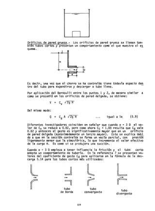 I I
Orificios de pared gruesa.- Los orificios de pared gruesa se llaman tam-
bien tubos cortos y presentan un comportamiento como el que muestra el e~
quema.
H
o
Es decir, una vez que el chorro se ha contraído tiene todavía espacio den
tro del tubo para expandirse y de$cargar a tubo lleno.
Por aplicación del Bernoulli entre los puntos 1 y 2, de manera similar a
como se procedió en los orificios de pared delgada, se obtiene:
Del mismo modo:
Q = C A 12g H
d
igual a la (5.9)
Diferentes investigadores coinciden en señalar que cuando e = 3 D el va-
lor de Cv se reduce a 0.82, pero como ahora Cc =1.00 resulta que Cd vale
0.82 y entonces el gasto es s1gni'ficativamente mayor que en un orificio
de pared delgada (aproximadamente un tercio mayor). Esto se explica deo;
do a que en la sección contraída se forma un vacío parcial, con presióñ
ligeramente menor que la atmosférica, lo que incrementa el valor efectivo
de la carga H. Es como si se produjera una succión.
Cuando e > 3 Dempieza a tener influencia la fricción y el tubo corto
adopta un comportamiento de tubería. En la referencia 7 se presentan va~
lores del coeficiente de gasto Cd para aplicarse en la fórmula de la des-
carga 5.14 para los tubos cortos más utilizados:
l ~ l L- - - -
r 11 rr rtubo tubo tubo·de Borda convergente divergente
119
 