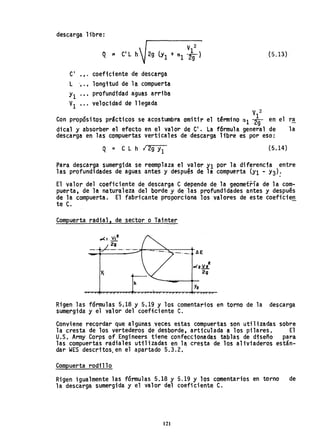 descarga libre:
(5.13)
CI
·,. coeficiente de descarga
l ·.. longitud de la compuerta
Y1 ·.. profundfdad a'guas arriba
VI ·.. velocidad de llegada
V 2
Con propósi tos prácticos se acostumbra omitir el térmi no C'41 *en el ra
dical y absorber el efecto en el valor de CI
• la f6rmula general de la
descarga en las compuertas verticales de descarga libre es por eso:
Q = C L h· ¡ 2g JI (5.14)
para descarga sumergida se reemplaza el valor Y1 por ladiferenc1a entre
las profundidades de aguas antes y después de la compuerta (YI - Y3):
El valor del coeficiente de descarga C depende de la geometría de la com-
puerta, de la naturaleza del borde y de las profundidades antes y después
de la compuerta. El fabricante proporciona los valores de este coeficien.
te C.
Compuerta radial, de sector o Tainter
y.
h
2
.x2V2
.2"9
Rigen las fórmulas 5.18 y 5.19 Y los comentarios en torno de la descarga
sumergida y el valor del coeffciente C.
Conviene recordar que algunas veces estas compuertas son util ; zadas sobre
la cresta de los vertederos de desborde, articulada a los pilares. El
U.S.Arrny Corps of Engineers tiene confeccionadas tablas de diseño para
las compuertas radiales utllizadas en la cresta de los aHviaderos están-
dar WES descritos, en el apartado 5.3.2.
Compuerta rodillo
Rigen igualmente las fórmulas 5.18 y 5.19 Y los comentarios en torno de
la descarga sumergida y el valor del coeficiente C.
121
 