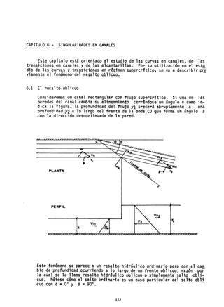 CAPITULO 6 - SINGULARIDADES EN CANALES
Este capítulo está orientado al estudio de las curvas en canales, de las
transiciones en canales y de las alcantarillas. Por su utilizacion en el estu
dio de las curvas y transiciones en régimen supercrftico, se va a describir p~
viamente el fenomeno del resalto oblicuo.
6.1 El resalto oblicuo
Consideremos un canal rectangular con flujo supercrftico. Si una de las
paredes del canal cambia su alineamiento cerr&ndose un ángulo e como in-
dica la figura, la profundidad del flujo Y1 crecer& abruptamente a una
profundidad Y2 a lo largo del frente de la onda CD que forma un ángulo e
con la dirección descontinuada de la pared.
c
PLANTA
o
PERFIL
Vn,
-
Este fenómeno se parece a un resalto hidráulico ordinario pero con el cam
bio de prOfundidad ocurriendo a 10 largo de un frente oblicuo, razón por
la cual se le llama resalto htdráulico oblicuo O simplemente salto obli-
cuo. Nótese cómo el salto ordi'nario es un caso particul ar del salto obli
cuo con e ~ 0° y B = 90°.
123
 