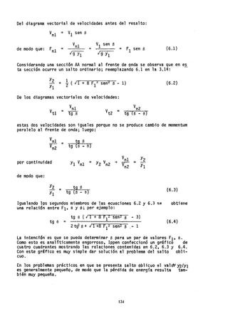 Del diagrama vectorial de velocidades antes del resalto:
Vn1 = V1 sen B
de modo que: Fn1 =
V1 sen e
= = F1 sen B
Ig Yl
(6.1)
Considerando una sección AA normal al frente de onda se observa, que en es
ta sección ocurre un salto ordinario; reemplazando 6.1 en la 3.14: -
y2 = !. ( 11 + 8 F 2 senz B' - 1)
Y1 2 , 1
(6.2)
De los diagramas vectoriales de velocidades:
estas dos velocidades son iguales porque no se produce cambio de momentum
paralelo al frente de onda; luego:
tg B
tg (B - e)
por continuidad
de modo q'ue:
tg (e - 6)
tg B (6.3)
Igualando los segundos miembros de las ecuaciones 6.2 y 6.3 se obtiene
una relación ,entre F1' 6 Y B; por ejemplo:
tg B (.¡ 1 + 8 F12 sen2 e - 3)
tg 6 = ( 6 . 4 )
2tq. 13 + ¡ 1+8 F12 sen2 e - 1
La intención'es que se pueda determinar 13 para un par de valores- F1' e.
Como- esto es anali'ticamente engorroso. Ippen confeccionó un gráfico de
cuatro cuadrantes mostrando las relaciones contenidas en 6.2, 6.3 Y 6.4.
Con este gráfiCO es muy simple dar solución al problema del salto obli-
cuo.
En los problemas prácticos en que se presenta salto oblicuo el valO"r Y2lYl
es generalmente pequeño, de modo que la pérdida de energía resulta tam-
bién muy pequeña.
124
 