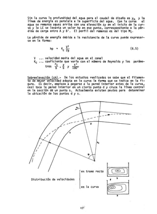 Sin la curva la profundidad del agua para el caudal de diseño es Yn y la
línea de energía es paralela a la superficie del agua. Con la curva el
agua se remansa a~uas arriba con una e1evaci6n lJ.y en el inicio de la cur-
va y la LE se levanta un valor hp en ese punto, correspondiente a la pér-
dfda de carga entre Ay B' . El perfil del remanso es del tipo M1.
La pérdida de energfa debida a la resistencia de la curva puede expresar-
se en la forma:
hp = Kc ~: (6.5)
V .•. velociáad media del agua en el canal
Kc '0, coeficiente que varía con el número de Reyno1ds y los paráme-
rc Y.... eO
tras b' b Y 1800
Sobreelevación ~h).- De los estudios realizados se sabe que el filamen-
to e may-or ve ocidad adopta en la curva la forma que se indica en la fi-
gura. Es decir, empieza a pegarse a' la pared interior antes de la curva,
casi toca la pared interior en un cierto punto d y cruza la línea central
en la sección dé un punto s. Actualmente existen pautas para determinar
la ubicaci6n de los puntos d y s.
---....------
d
en tramo recto ec~ JJ
Distribuci6n de velocidades , b
en la curva
b
127
 