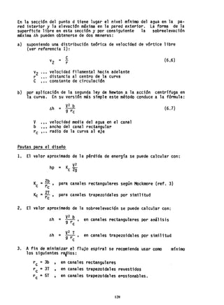 En la sección del punto d tiene lugar el nivel mfnimo del
red interior y la el evac1tSn máxima en la pared exterior.
superficie libre en esta secci6n y por consiguiente la
máxima 6h pueden obtenerse de dos maneras:
agua en la pa-
la forma de la
sobreel evaci"6n
a) suponiendo una distribución te6rica de velocidad de vórtice libre
(ver referencia 1):
ev =-
2 r
(6.6)
v2 .•• velocidad filamental hacia adelante
r ••. distancia al centro de la curva
e ... constante de circulación
b) por aplicaci6n de la segunda ley de Newton a la acción centrífuga en
la curva. En su versidn más simple este método conduce a la fórmula:
6h ;: V2 b
g rc
(6.7)
v '" velocidad media del agua en el canal
b '" ancho del canal rectangular
rc l" radio de la curva al eje
Pautas para el diseño
1, El valor aproximado de la pérdida de energía se puede calcular con:
V2
hp = Kc 2g
Kc = ~~, para canales rectangulares según Mockmore (ref. 3)
Kc ;: 2T , para canales trapezoidales por similitud
rc
2, El valor aproximado de la sobreelevación se puede calcular con:
6h = ~2rb, en canales rectangulares por análisis
c
v2 T
6h ;: g-r-' en canales trapezoidales por similitud
c
3. A fin de minimizar el flujo espiral se recomienda usar como
los siguientes rafios:
rc =3b , en canales rectangulares
rc =3T , en canales trapezoidales revestidos
rc ;: 5T t en canales trapezoidales eroslonables.
128
mínimo
 