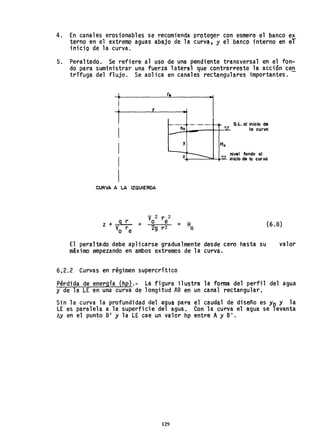 4. En canales erosionables se recomienda proteger con esmero el banco ex
terno en el extremo aguas abajo de la curva, y el banco interno en eT
inicio de la curva.
5. Peraltado. Se refiere al uso de una pendiente transversal en el fon-
do para suministrar una fuerza lateral que contrarreste la acción ce~
trífuga del flujo. Se aolica en canales rectangulares importantes.
! r
CURVA A LA IZQUIERDA
• .1
y
l S.L. al inicio de
la curva
nivel fondo al
z,+-__.:::::.L-+-lJ- inicio de la curva
V 2 r 2
O e
2g r 2 = Ho
(6.8)
El peraltado debe aplicarse gradualmente desde cero hasta su
máximo empezando en ambos extremos de la curva.
6.2.2 Curvas en régimen supercrítico
valor
Pérdida de energía (hp).- La figura ilustra la forma del perfil del agua
y de la LE en una curva de longitud AB en un canal rectangular,
Sin la curva la profundidad del agua para el caudal de diseño es Yo Y la
LE es paralela a la superficie del agua. Con la curva el agua se levanta
hy en el punto B' Y la LE cae un valor hp entre AY B'.
129
 