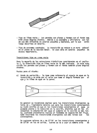 - Tipo en Unea recta.- Las paredes son planas y forman con el fondo ta!!!
bién plano ángulos diedros. Debido a su economía y eficiencia son las
de uso más difundido en canales pequeños y medianos. por 10 que serán
luego descritas en detalle.
- Tipo de extremos cuadrados. La transici6n se reduce a un muro cabezal
en el. plano de la sección menor. Se usan s610 en canales peque~os de
escasa importancia.
Transicjones tipo en ITnea recta
Para la mayoría de las estructuras hidráulicas consideradas en el capítu-
lo 7, h transici6n tipo en línea recta es la más ;"ndicada. En esta tran
sidón las paredes son planas y forman con el fondo también plano ángulos
diedros.
Pautas para el diseño:
a) Grado de variación.- Se toma como referencia el espejo de agua en la
transici6n y se mide por el valor que toma el ángulo formado por el
eje y la línea de agua en la pared.
En general se recomienda emplear para las transiciones divergentes v.!
lores de a ligeramente menores que para las transiciones convergentes.
La razón estriba en que en las transiciones convergentes el agua se
acomoda pronto a la reducción en la sección, mientras que en las di-
vergentes la adaptación del agua al aumento en la sección es más len-
ta, pudiendo presentarse incluso el fenóemno de separación del flujo.
Como resultado las transtciones divergentes son más largas Que las
convergentes.
Se sugieren valores de a de 27Q
30· en las transiciones convergentes y
de 22°30. en las de salida. Cuando se va a usar un número alto de
135
 