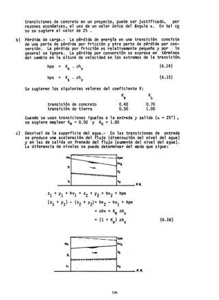 transiciones de concreto en un proyecto, puede ser justificado, por
razones económicas, el uso de un valor único del ángulo a. En tal ca
so se sugiere el valor de 25 •
b) Pérdida de carga.- La pérdida de energía en una transición consiste
de una parte de pérdida por fricción y otra parte de pérdida por con-
versión. La pérdida por fricción es relativamente pequeña y por 10
general se ignora. La pérdtda por conversión se expresa en términos
del cambio en la altura de velocidad en los extremos de la transición.
hpe = Ke 6hv
hps = Ks 6hv
Se sugieren los siguientes valores del coeficiente K:
transición de concreto
transición de tierra
K
e
0.40
0.50
K
s
0.70
1.00
(6.14)
(6.15)
Cuando se usan transiciones iguales a la entrada y salida (a =25°) ,
se sugiere emplear Ke =0.50 y Ks =1.00
c) Desnivel de la superficie del agua.- En las transiciones de entrad~
se produce una aceleración del flujo (disminución del nivel del agua)
y en las de salida un frenado del flujo (aumento del nivel del agua).
La diferencia de niveles se puede determinar del modo que sigue:
_e_.__"_,,__ tape
hvZ .
Ya
-
%2_____-L______________~~_____ P.R.
Zl + YI + hVI = Z2 + Y2 + hV2 + hpe
(Z1 + Yl) - (Z2 + Y2)= hV2 - hV1 + hpe
=Ahv + ~ 6hV
= (1 + Ke) AhV
-.~.. _.--.--..-hps
hv. hV2
..... ~
Y.
."
"
%. 22
136
P.R.
(6.1'6)
 