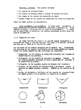 Abiertos y cerrados. Son .canales cerradO's:
* los canales de alcantarillado;
.* los canales de drenaje urbano y algunos de drenaje agrícola;
* los tramos de los canales de conducción en tOnel;
* algunos tramos de los canales de conducción con fines de protección.
Todos los demás canales son descubtertos.
Canal prismático y no prismStico. Se llama canél1 prismáttco a
aquél construido con seccion transversal constante y pendiente de fondo
tambtªn constante. De no ser aSTo el canal es no prismático. A menos
que se especifique 10 contrario. los canales estudiados en este texto son
cana1es pri smat icos.
1.1.4 '(Seometrla del canal
Se llama !'sección del canal 11 a la secciontomada normalmente a. la
direccton del flujo y IIsección verttcal '1 del canal a la secctón verttca1
que pasa por el fondo de la sección del canal.
Las secciones de los canales naturales son en general muy irregulares.
Las secciones de 10$ canales arti'ffc1a1es son de formageomftrica regular'
siendo las fomas geométricas másutil izadas las siguientes:
* trapezoidal. en los canales de éonduc~ión excavados (por razones de
esta.bi1idad de las paredes)¡
* rectangular, en los canales de concreto o de modera. También. en
los canales pequeños excavados enroca o revestidos de concrete o
de albañilería de piedra. '
* trtangular, en los pequeños ca~les de dr~naje vial (cunetas);
* circular, en los canales de alcantarillado y de drenaje urbano y
élgricoh de tamaño pequeño y medhno. También en los canales en tO
nel; ,
* ovotde, de herradura y similares, en los canales de alcantarillado
de tamaño grande a fin de permitir el ingreso de un hombre.
~/
trapezoidal rectangular triangular
ocircular ovoide herradura
5
 